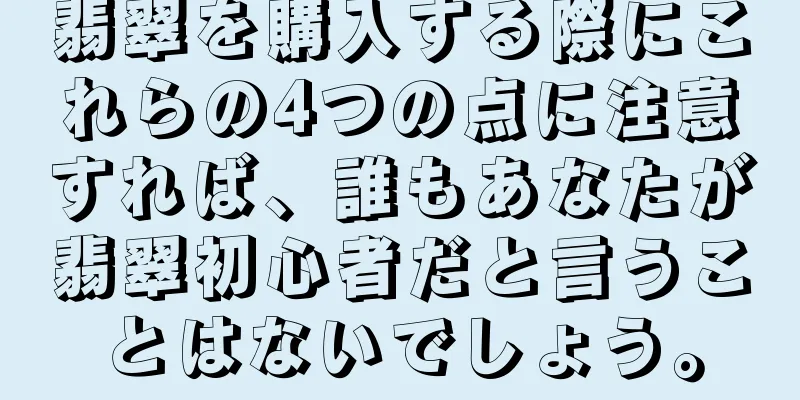 翡翠を購入する際にこれらの4つの点に注意すれば、誰もあなたが翡翠初心者だと言うことはないでしょう。