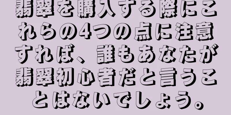 翡翠を購入する際にこれらの4つの点に注意すれば、誰もあなたが翡翠初心者だと言うことはないでしょう。