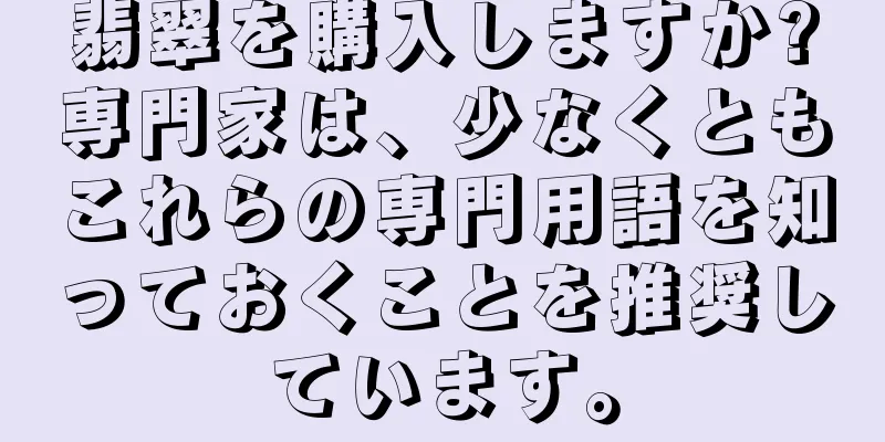 翡翠を購入しますか?専門家は、少なくともこれらの専門用語を知っておくことを推奨しています。