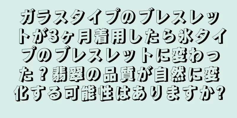 ガラスタイプのブレスレットが3ヶ月着用したら氷タイプのブレスレットに変わった？翡翠の品質が自然に変化する可能性はありますか?