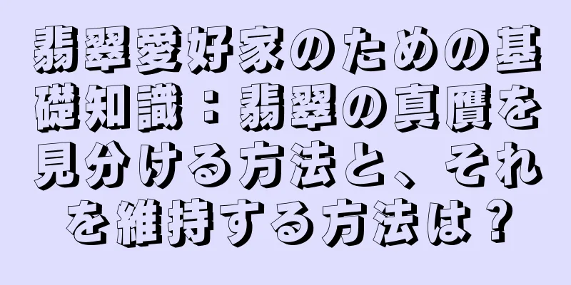 翡翠愛好家のための基礎知識：翡翠の真贋を見分ける方法と、それを維持する方法は？