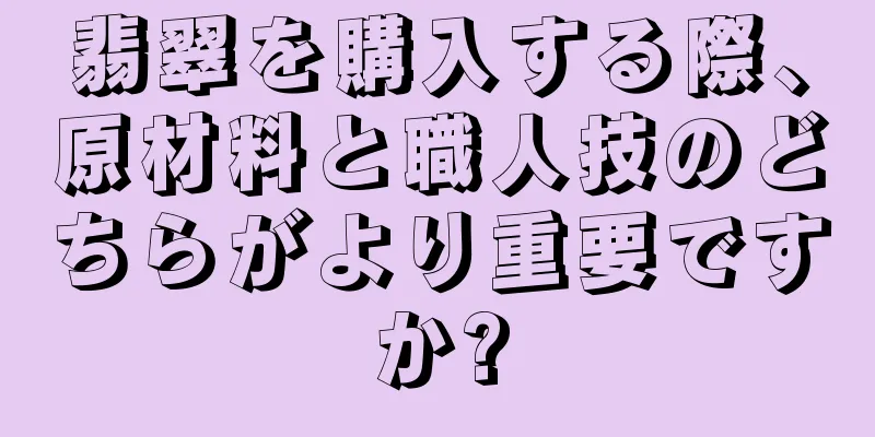 翡翠を購入する際、原材料と職人技のどちらがより重要ですか?
