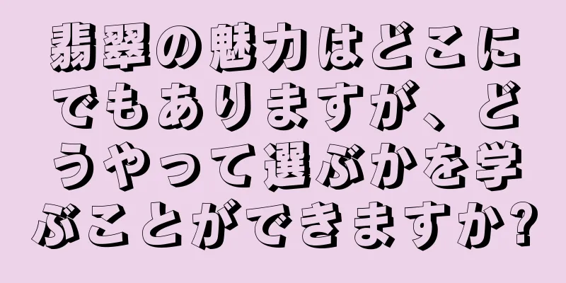 翡翠の魅力はどこにでもありますが、どうやって選ぶかを学ぶことができますか?