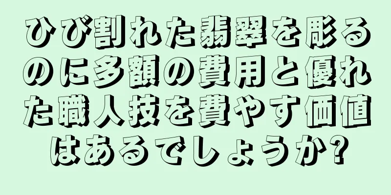 ひび割れた翡翠を彫るのに多額の費用と優れた職人技を費やす価値はあるでしょうか?