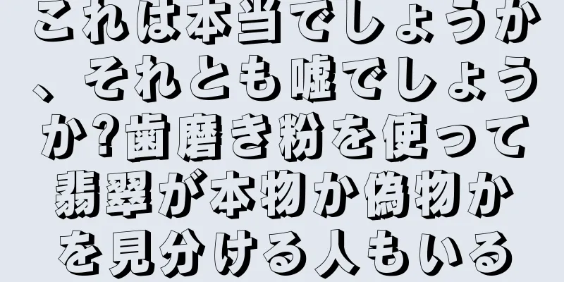 これは本当でしょうか、それとも嘘でしょうか?歯磨き粉を使って翡翠が本物か偽物かを見分ける人もいる