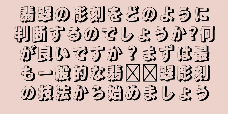 翡翠の彫刻をどのように判断するのでしょうか?何が良いですか？まずは最も一般的な翡​​翠彫刻の技法から始めましょう