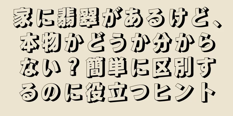 家に翡翠があるけど、本物かどうか分からない？簡単に区別するのに役立つヒント