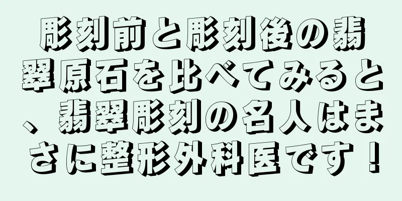 彫刻前と彫刻後の翡翠原石を比べてみると、翡翠彫刻の名人はまさに整形外科医です！