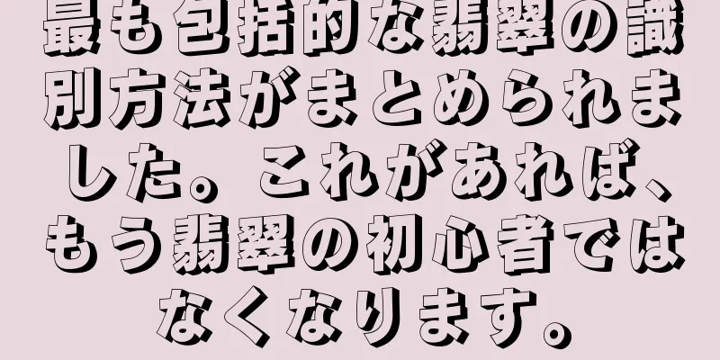 最も包括的な翡翠の識別方法がまとめられました。これがあれば、もう翡翠の初心者ではなくなります。