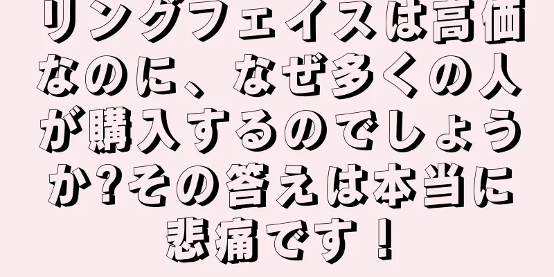 リングフェイスは高価なのに、なぜ多くの人が購入するのでしょうか?その答えは本当に悲痛です！