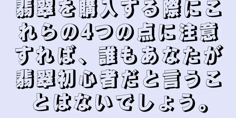 翡翠を購入する際にこれらの4つの点に注意すれば、誰もあなたが翡翠初心者だと言うことはないでしょう。