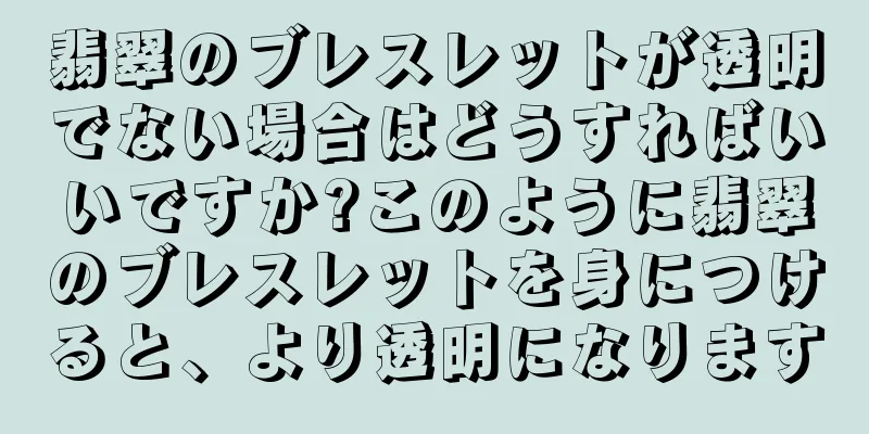 翡翠のブレスレットが透明でない場合はどうすればいいですか?このように翡翠のブレスレットを身につけると、より透明になります