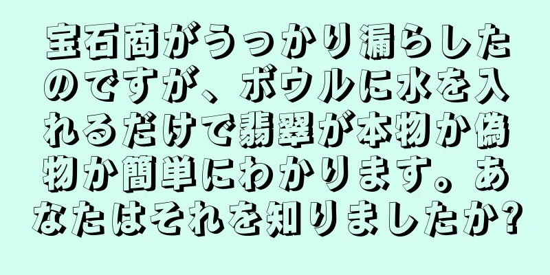 宝石商がうっかり漏らしたのですが、ボウルに水を入れるだけで翡翠が本物か偽物か簡単にわかります。あなたはそれを知りましたか?