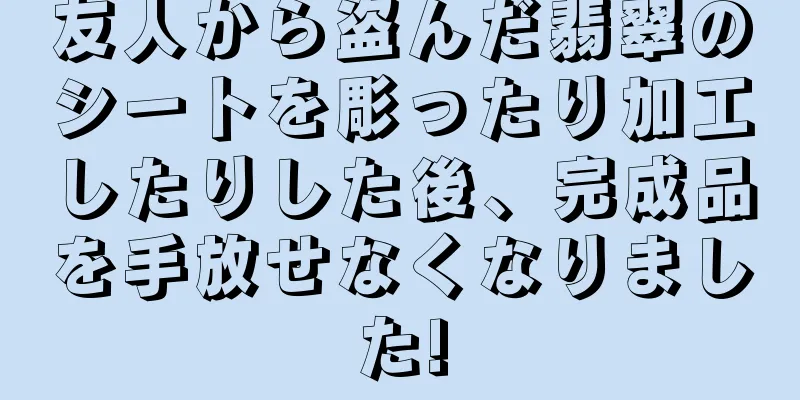友人から盗んだ翡翠のシートを彫ったり加工したりした後、完成品を手放せなくなりました!