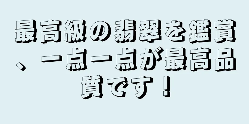 最高級の翡翠を鑑賞、一点一点が最高品質です！