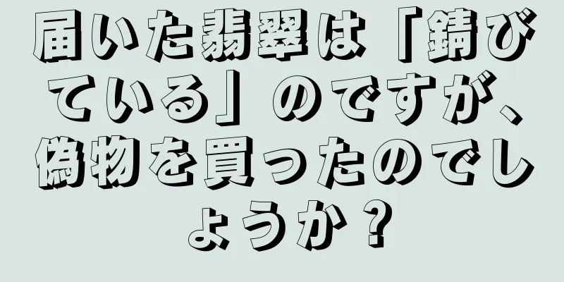 届いた翡翠は「錆びている」のですが、偽物を買ったのでしょうか？