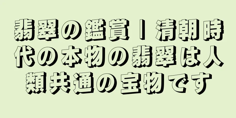 翡翠の鑑賞 | 清朝時代の本物の翡翠は人類共通の宝物です