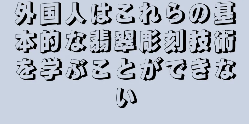 外国人はこれらの基本的な翡翠彫刻技術を学ぶことができない