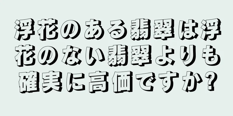 浮花のある翡翠は浮花のない翡翠よりも確実に高価ですか?