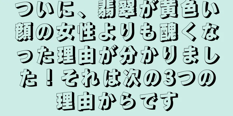 ついに、翡翠が黄色い顔の女性よりも醜くなった理由が分かりました！それは次の3つの理由からです