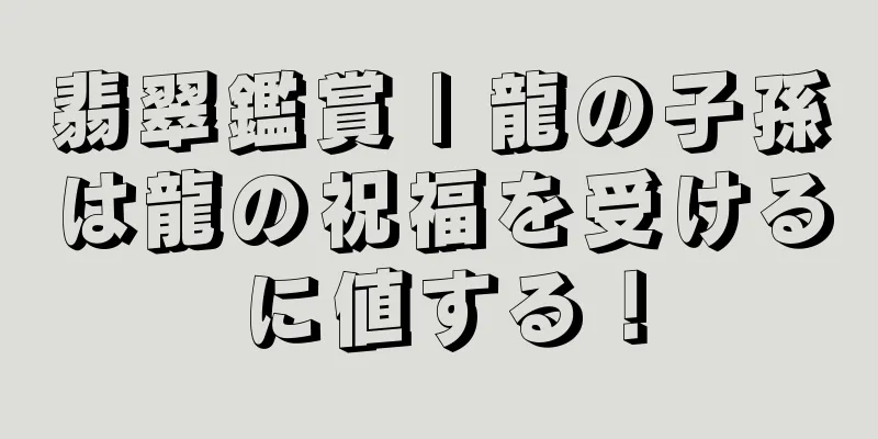 翡翠鑑賞 | 龍の子孫は龍の祝福を受けるに値する！