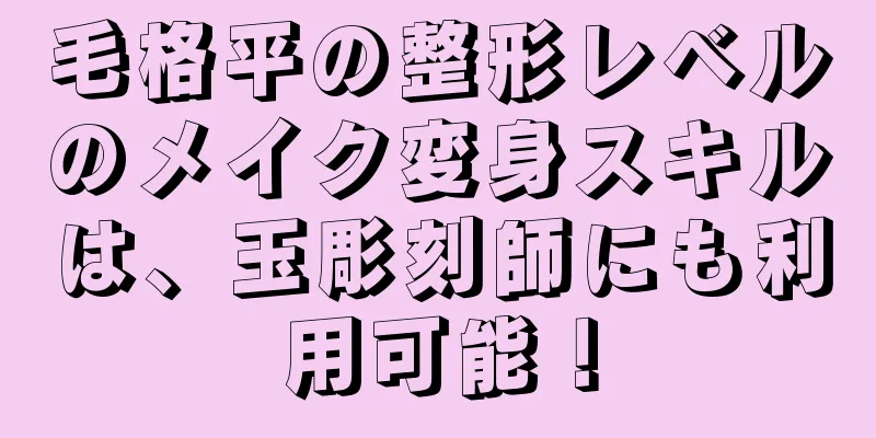 毛格平の整形レベルのメイク変身スキルは、玉彫刻師にも利用可能！