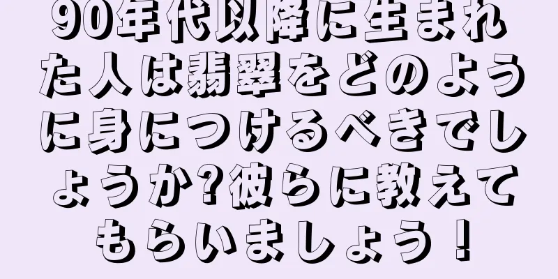 90年代以降に生まれた人は翡翠をどのように身につけるべきでしょうか?彼らに教えてもらいましょう！