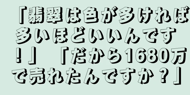 「翡翠は色が多ければ多いほどいいんです！」 「だから1680万で売れたんですか？」