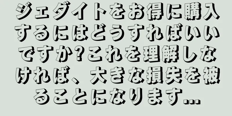 ジェダイトをお得に購入するにはどうすればいいですか?これを理解しなければ、大きな損失を被ることになります...