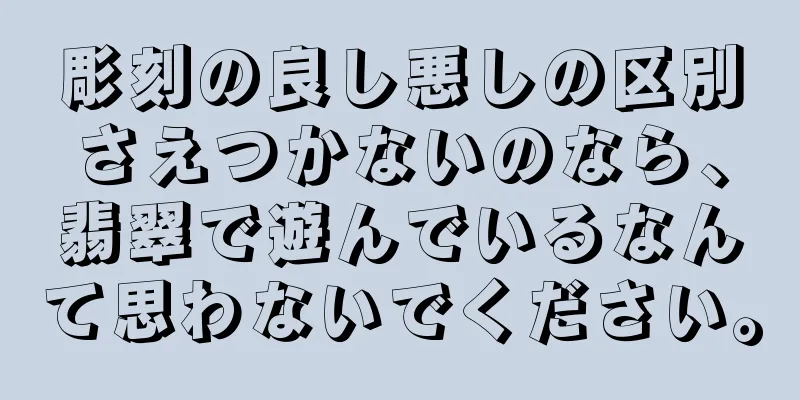 彫刻の良し悪しの区別さえつかないのなら、翡翠で遊んでいるなんて思わないでください。