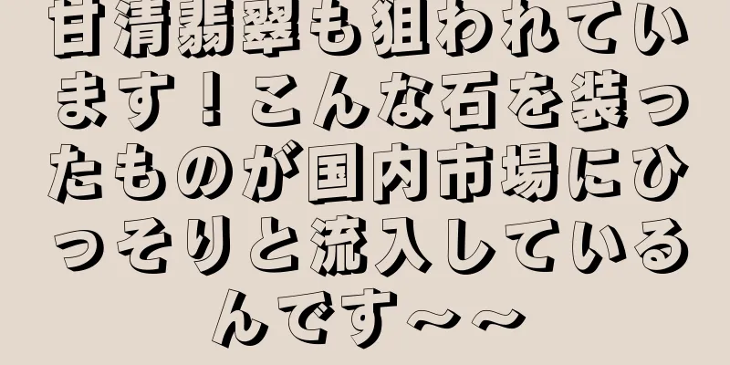 甘清翡翠も狙われています！こんな石を装ったものが国内市場にひっそりと流入しているんです～～