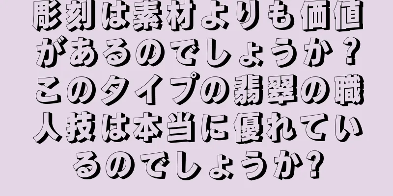 彫刻は素材よりも価値があるのでしょうか？このタイプの翡翠の職人技は本当に優れているのでしょうか?