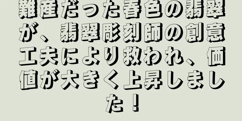難産だった春色の翡翠が、翡翠彫刻師の創意工夫により救われ、価値が大きく上昇しました！