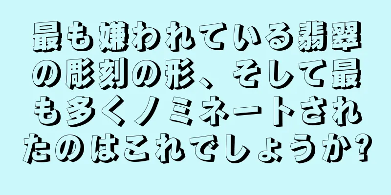 最も嫌われている翡翠の彫刻の形、そして最も多くノミネートされたのはこれでしょうか?