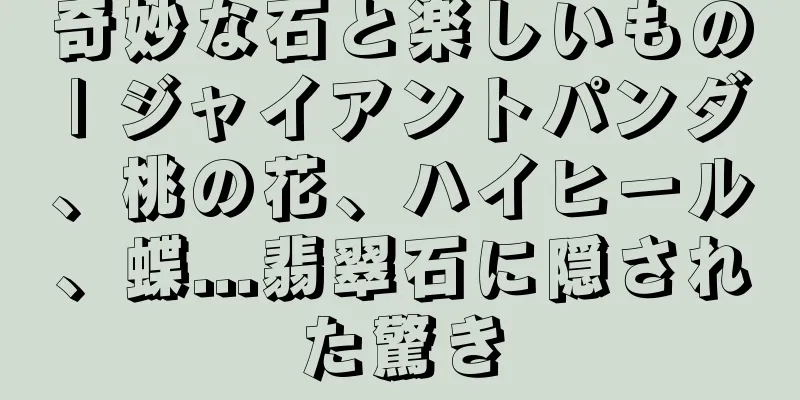 奇妙な石と楽しいもの | ジャイアントパンダ、桃の花、ハイヒール、蝶...翡翠石に隠された驚き