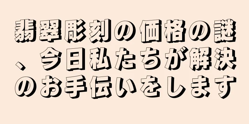 翡翠彫刻の価格の謎、今日私たちが解決のお手伝いをします