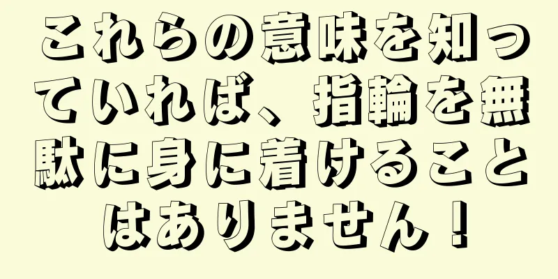 これらの意味を知っていれば、指輪を無駄に身に着けることはありません！