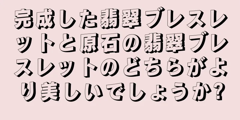 完成した翡翠ブレスレットと原石の翡翠ブレスレットのどちらがより美しいでしょうか?