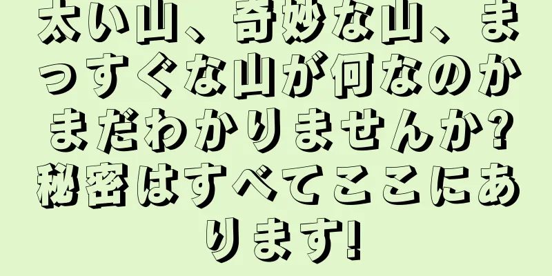 太い山、奇妙な山、まっすぐな山が何なのかまだわかりませんか?秘密はすべてここにあります!