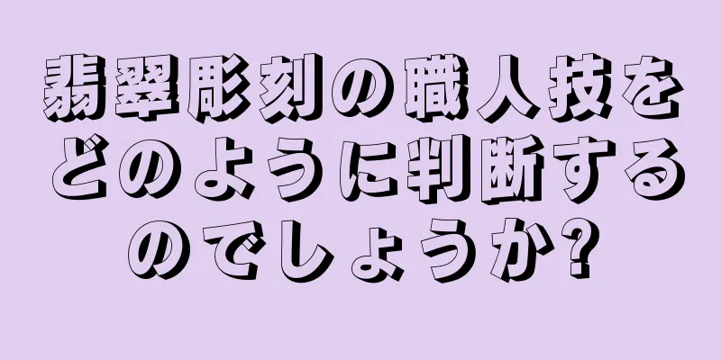 翡翠彫刻の職人技をどのように判断するのでしょうか?