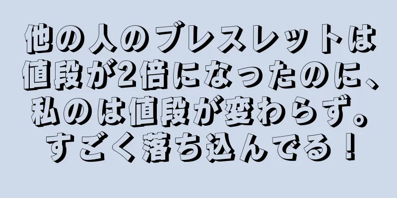 他の人のブレスレットは値段が2倍になったのに、私のは値段が変わらず。すごく落ち込んでる！