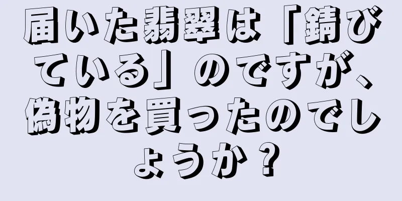 届いた翡翠は「錆びている」のですが、偽物を買ったのでしょうか？