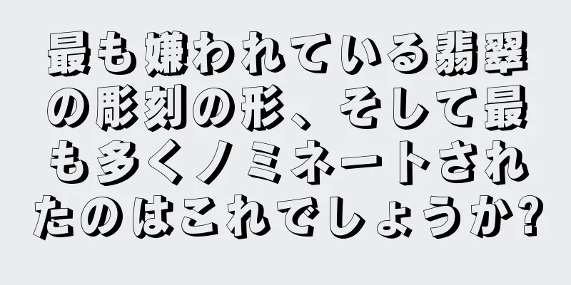 最も嫌われている翡翠の彫刻の形、そして最も多くノミネートされたのはこれでしょうか?