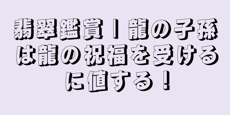 翡翠鑑賞 | 龍の子孫は龍の祝福を受けるに値する！