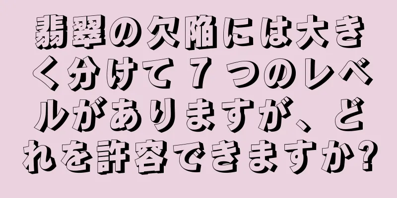 翡翠の欠陥には大きく分けて 7 つのレベルがありますが、どれを許容できますか?