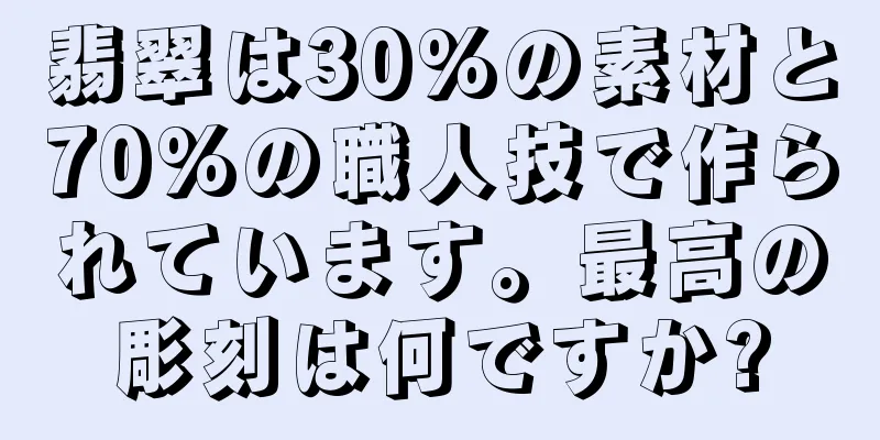 翡翠は30%の素材と70%の職人技で作られています。最高の彫刻は何ですか?