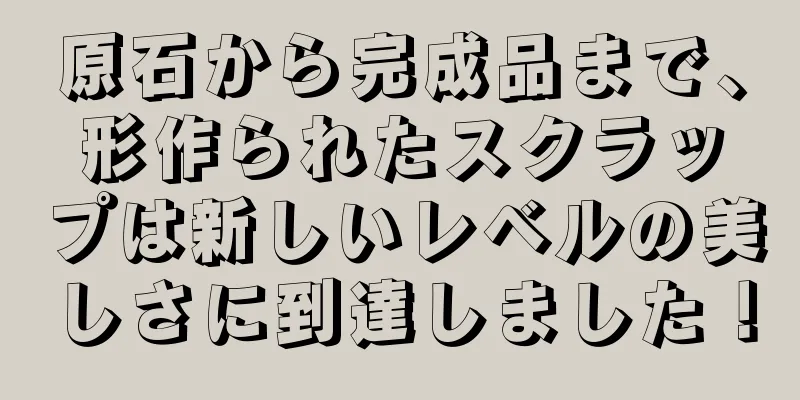 原石から完成品まで、形作られたスクラップは新しいレベルの美しさに到達しました！