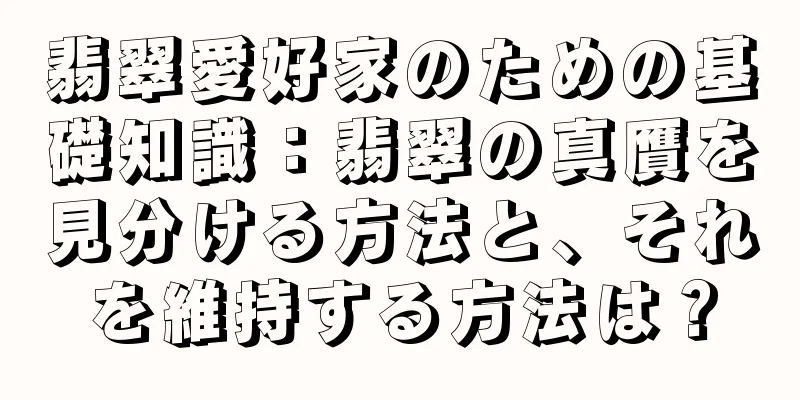 翡翠愛好家のための基礎知識：翡翠の真贋を見分ける方法と、それを維持する方法は？