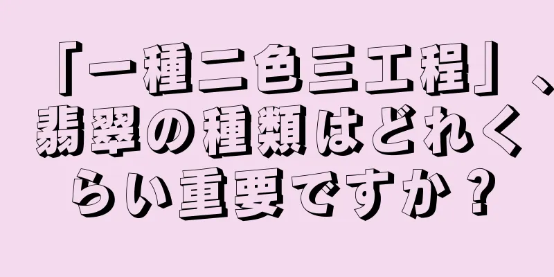 「一種二色三工程」、翡翠の種類はどれくらい重要ですか？