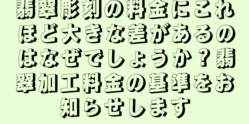 翡翠彫刻の料金にこれほど大きな差があるのはなぜでしょうか？翡翠加工料金の基準をお知らせします